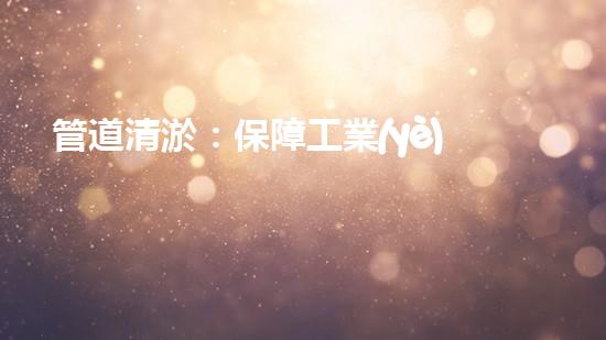 管道清淤：保障工業(yè)安全，提升設(shè)備壽命